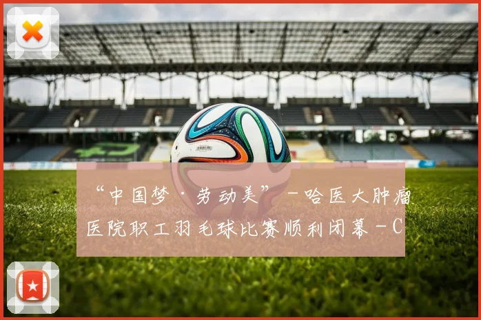 “中国梦·劳动美” - 哈医大肿瘤医院职工羽毛球比赛顺利闭幕 - Copy (2)
