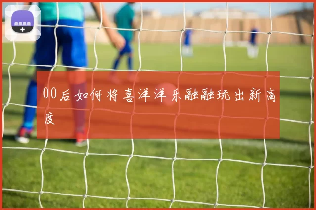 00后如何将喜洋洋乐融融玩出新高度